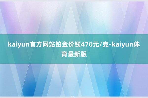 kaiyun官方网站铂金价钱470元/克-kaiyun体育最新版