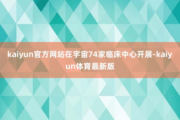 kaiyun官方网站在宇宙74家临床中心开展-kaiyun体育最新版