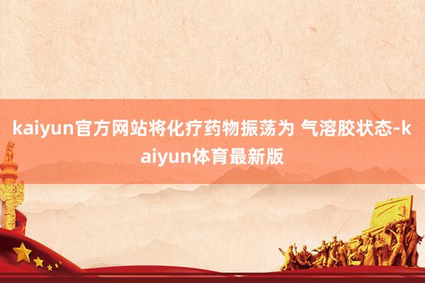 kaiyun官方网站将化疗药物振荡为 气溶胶状态-kaiyun体育最新版