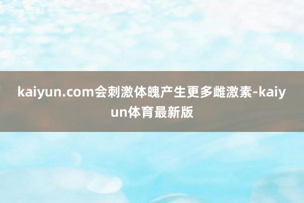 kaiyun.com会刺激体魄产生更多雌激素-kaiyun体育最新版