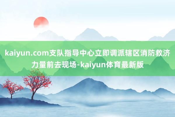 kaiyun.com支队指导中心立即调派辖区消防救济力量前去现场-kaiyun体育最新版
