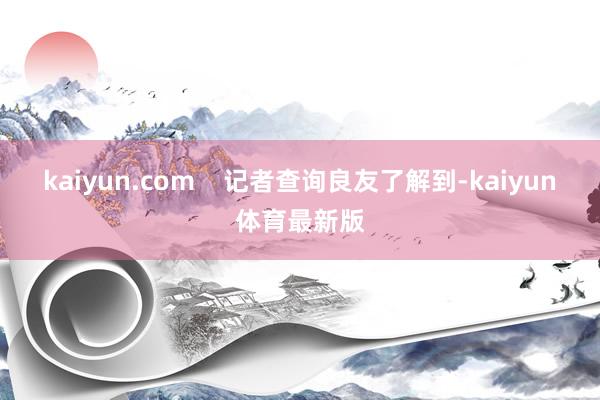 kaiyun.com    记者查询良友了解到-kaiyun体育最新版