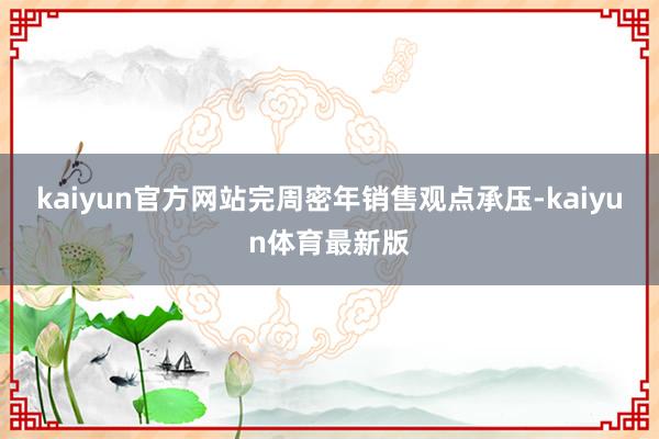 kaiyun官方网站完周密年销售观点承压-kaiyun体育最新版