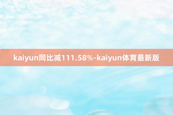 kaiyun同比减111.58%-kaiyun体育最新版