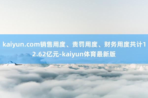 kaiyun.com销售用度、责罚用度、财务用度共计12.62亿元-kaiyun体育最新版