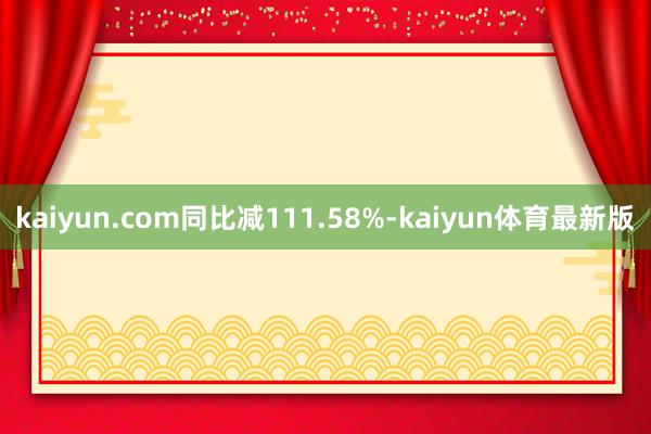 kaiyun.com同比减111.58%-kaiyun体育最新版