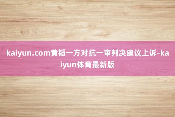 kaiyun.com黄韬一方对抗一审判决建议上诉-kaiyun体育最新版