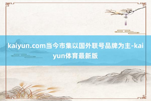 kaiyun.com当今市集以国外联号品牌为主-kaiyun体育最新版