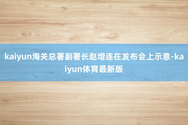 kaiyun海关总署副署长赵增连在发布会上示意-kaiyun体育最新版