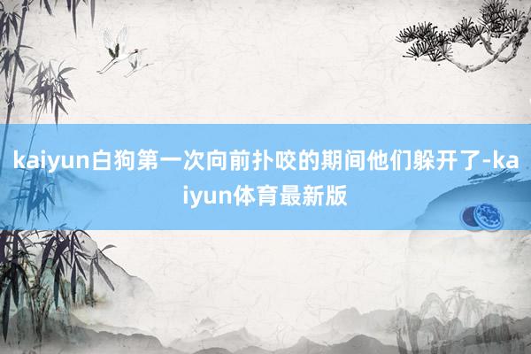 kaiyun白狗第一次向前扑咬的期间他们躲开了-kaiyun体育最新版