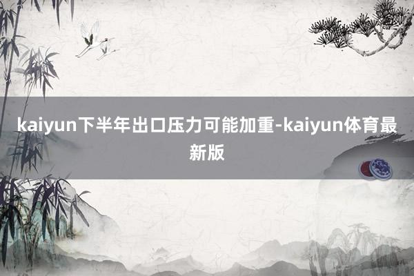 kaiyun下半年出口压力可能加重-kaiyun体育最新版
