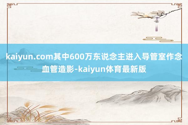kaiyun.com其中600万东说念主进入导管室作念血管造影-kaiyun体育最新版