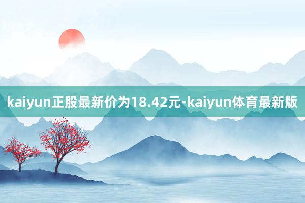 kaiyun正股最新价为18.42元-kaiyun体育最新版