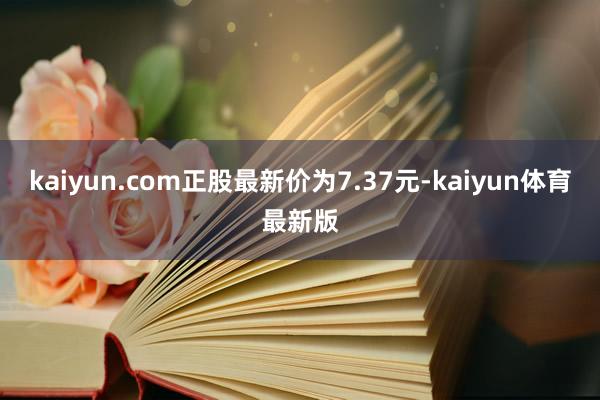 kaiyun.com正股最新价为7.37元-kaiyun体育最新版
