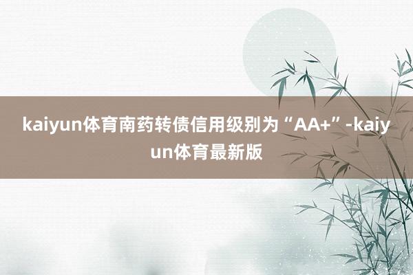 kaiyun体育南药转债信用级别为“AA+”-kaiyun体育最新版