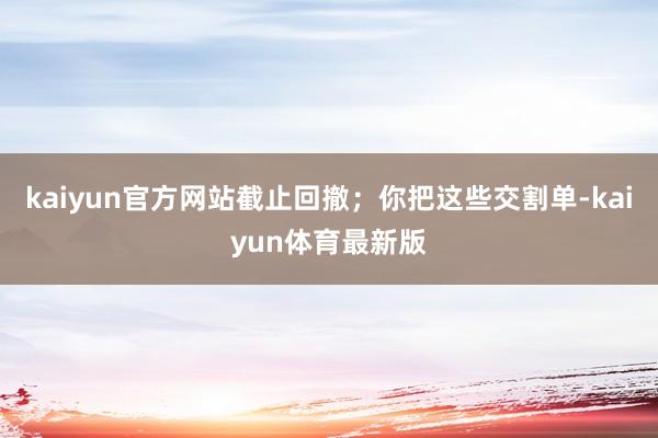 kaiyun官方网站截止回撤；你把这些交割单-kaiyun体育最新版