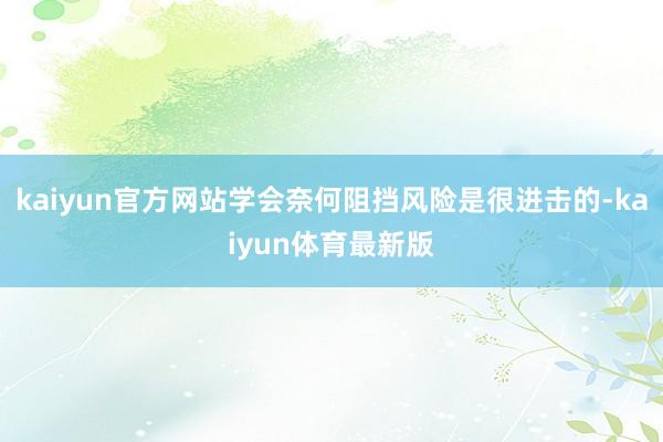 kaiyun官方网站学会奈何阻挡风险是很进击的-kaiyun体育最新版