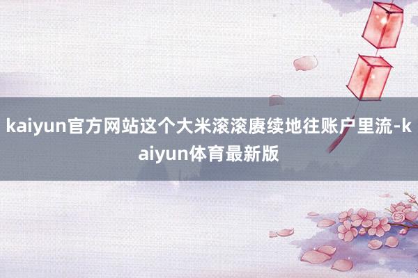 kaiyun官方网站这个大米滚滚赓续地往账户里流-kaiyun体育最新版