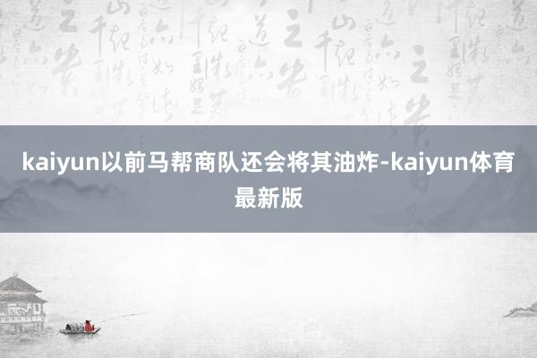 kaiyun以前马帮商队还会将其油炸-kaiyun体育最新版