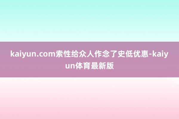 kaiyun.com索性给众人作念了史低优惠-kaiyun体育最新版