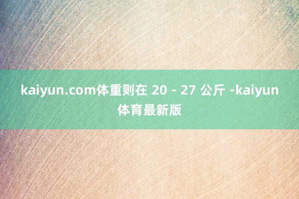 kaiyun.com体重则在 20 - 27 公斤 -kaiyun体育最新版