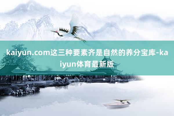 kaiyun.com这三种要素齐是自然的养分宝库-kaiyun体育最新版