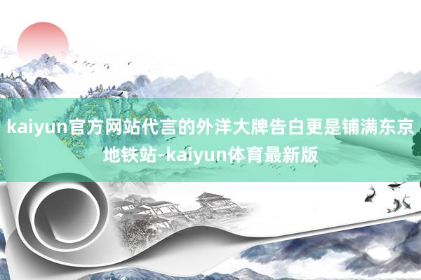 kaiyun官方网站代言的外洋大牌告白更是铺满东京地铁站-kaiyun体育最新版