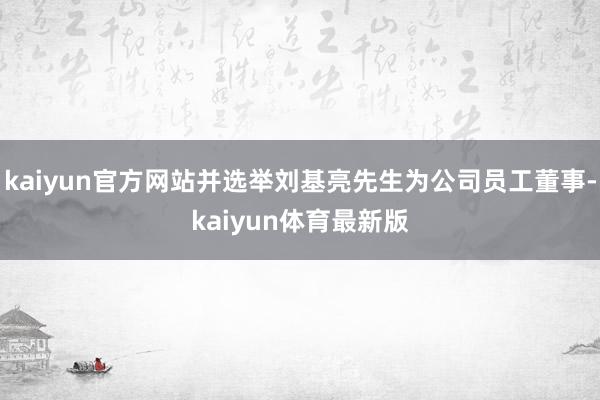 kaiyun官方网站并选举刘基亮先生为公司员工董事-kaiyun体育最新版