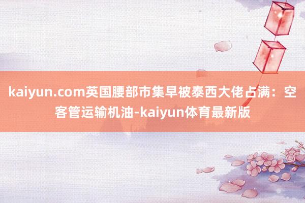 kaiyun.com英国腰部市集早被泰西大佬占满：空客管运输机油-kaiyun体育最新版