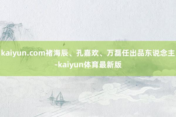 kaiyun.com褚海辰、孔嘉欢、万磊任出品东说念主-kaiyun体育最新版