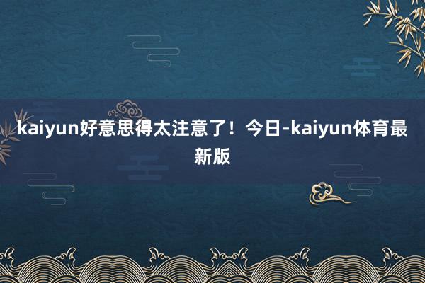 kaiyun好意思得太注意了！今日-kaiyun体育最新版