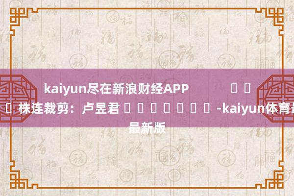 kaiyun尽在新浪财经APP            						株连裁剪：卢昱君 							-kaiyun体育最新版