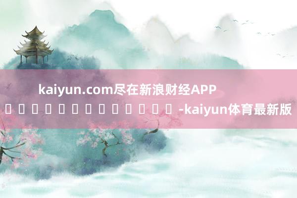 kaiyun.com尽在新浪财经APP            													-kaiyun体育最新版
