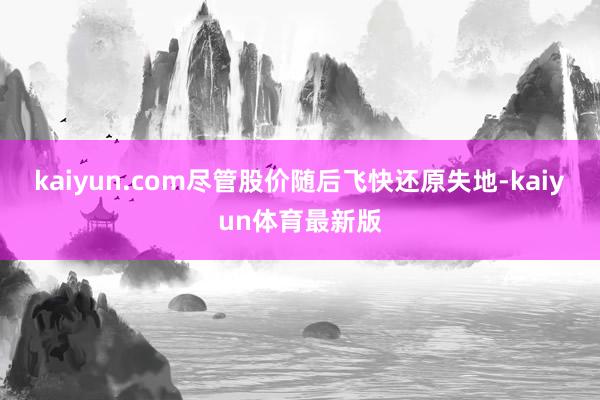 kaiyun.com尽管股价随后飞快还原失地-kaiyun体育最新版