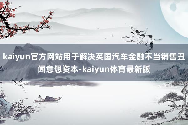kaiyun官方网站用于解决英国汽车金融不当销售丑闻意想资本-kaiyun体育最新版