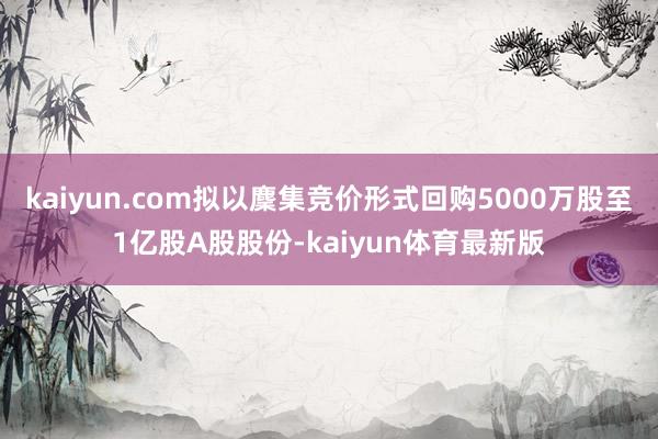 kaiyun.com拟以麇集竞价形式回购5000万股至1亿股A股股份-kaiyun体育最新版