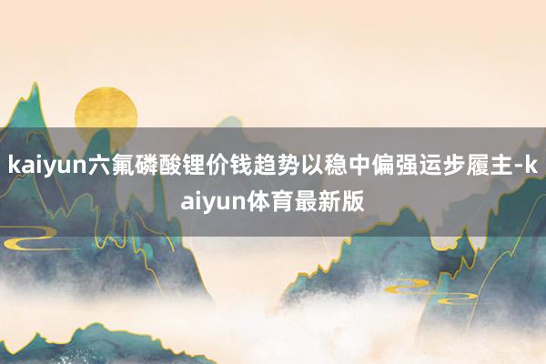 kaiyun六氟磷酸锂价钱趋势以稳中偏强运步履主-kaiyun体育最新版