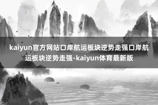 kaiyun官方网站 口岸航运板块逆势走强 口岸航运板块逆势走强-kaiyun体育最新版