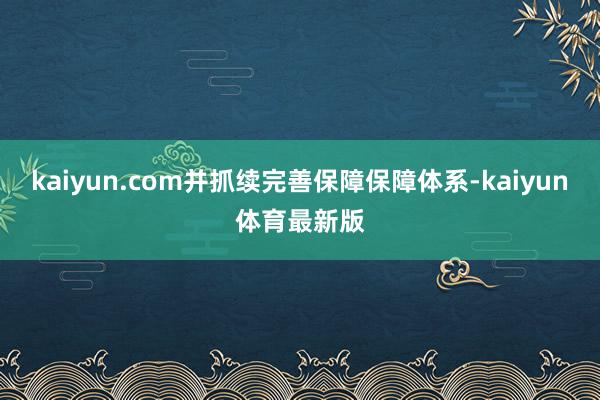 kaiyun.com并抓续完善保障保障体系-kaiyun体育最新版
