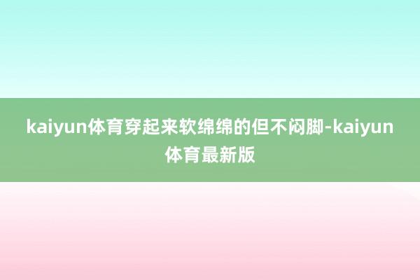 kaiyun体育穿起来软绵绵的但不闷脚-kaiyun体育最新版