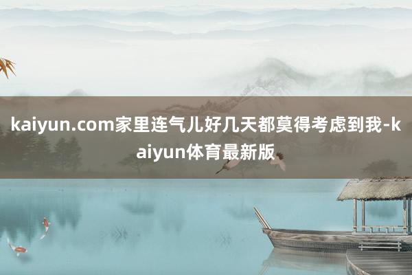 kaiyun.com家里连气儿好几天都莫得考虑到我-kaiyun体育最新版