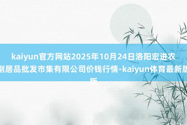kaiyun官方网站2025年10月24日洛阳宏进农副居品批发市集有限公司价钱行情-kaiyun体育最新版