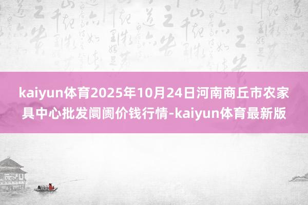 kaiyun体育2025年10月24日河南商丘市农家具中心批发阛阓价钱行情-kaiyun体育最新版