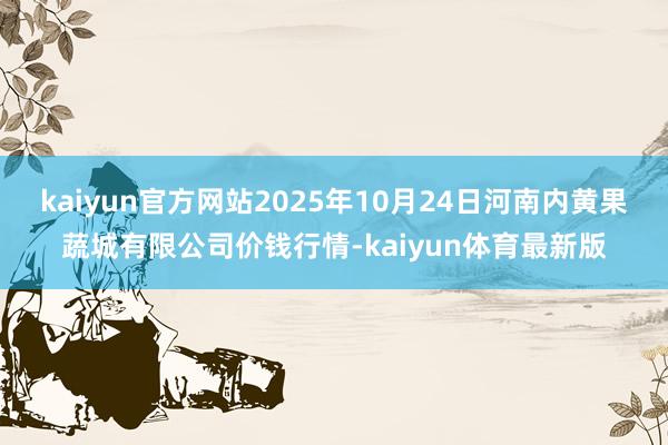kaiyun官方网站2025年10月24日河南内黄果蔬城有限公司价钱行情-kaiyun体育最新版