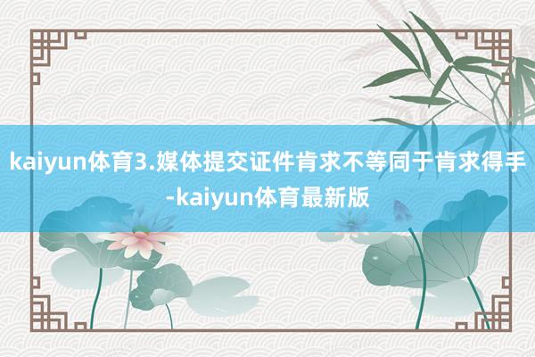 kaiyun体育3.媒体提交证件肯求不等同于肯求得手-kaiyun体育最新版