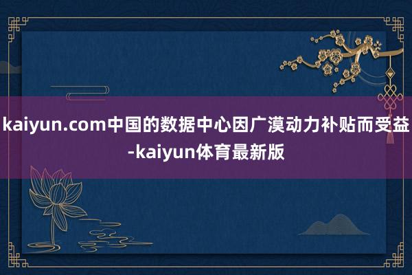 kaiyun.com中国的数据中心因广漠动力补贴而受益-kaiyun体育最新版