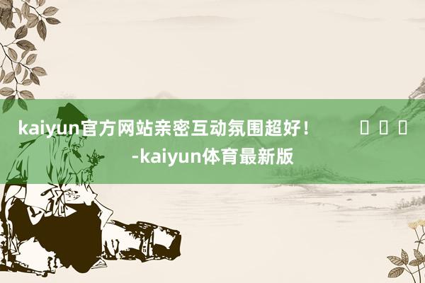 kaiyun官方网站亲密互动氛围超好！        			-kaiyun体育最新版