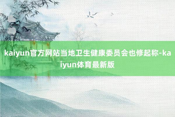 kaiyun官方网站当地卫生健康委员会也修起称-kaiyun体育最新版