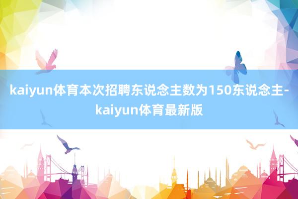 kaiyun体育本次招聘东说念主数为150东说念主-kaiyun体育最新版