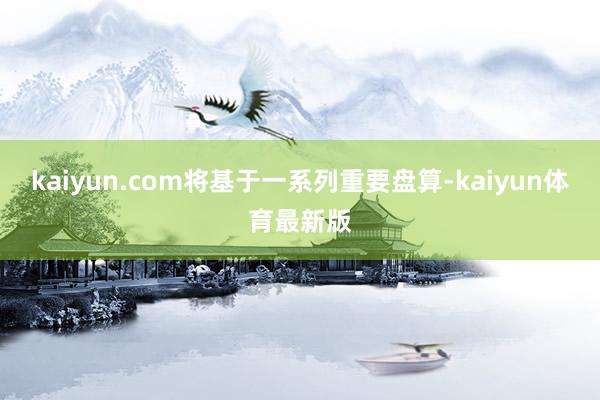 kaiyun.com将基于一系列重要盘算-kaiyun体育最新版
